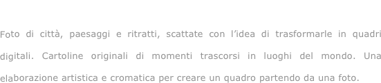 Viaggiando...

Foto di città, paesaggi e ritratti, scattate con l’idea di trasformarle in quadri digitali. Cartoline originali di momenti trascorsi in luoghi del mondo. Una elaborazione artistica e cromatica per creare un quadro partendo da una foto.