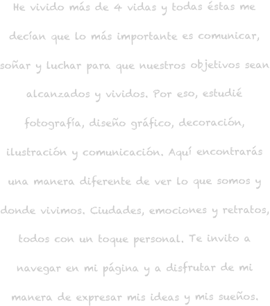 He vivido más de 4 vidas y todas éstas me decían que lo más importante es comunicar, 
soñar y luchar para que nuestros objetivos sean alcanzados y vividos. Por eso, estudié fotografía, diseño gráfico, decoración, ilustración y comunicación. Aquí encontrarás una manera diferente de ver lo que somos y donde vivimos. Ciudades, emociones y retratos, todos con un toque personal. Te invito a navegar en mi página y a disfrutar de mi manera de expresar mis ideas y mis sueños.