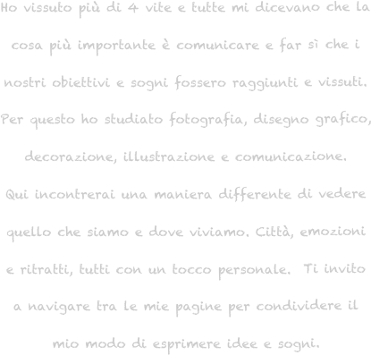 Ho vissuto più di 4 vite e tutte mi dicevano che la cosa più importante è comunicare e far sì che i nostri obiettivi e sogni fossero raggiunti e vissuti. 
Per questo ho studiato fotografia, disegno grafico, decorazione, illustrazione e comunicazione. 
Qui incontrerai una maniera differente di vedere 
quello che siamo e dove viviamo. Città, emozioni e ritratti, tutti con un tocco personale.  Ti invito a navigare tra le mie pagine per condividere il mio modo di esprimere idee e sogni.