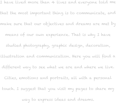 I have lived more than 4 lives and everyone told me that the most important thing is to communicate, and make sure that our objectives and dreams are met by means of our own experience. That is why I have studied photography, graphic design, decoration, illustration and communication. Here you will find a different way to see what we are and where we live. Cities, emotions and portraits, all with a personal touch. I suggest that you visit my pages to share my way to express ideas and dreams.
