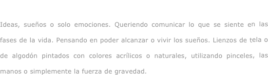 Viviendo y soñando...

Ideas, sueños o solo emociones. Queriendo comunicar lo que se siente en las fases de la vida. Pensando en poder alcanzar o vivir los sueños. Lienzos de tela o de algodón pintados con colores acrílicos o naturales, utilizando pinceles, las manos o simplemente la fuerza de gravedad.