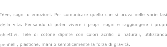 Vivendo e sognando...

Idee, sogni o emozioni. Per comunicare quello che si prova nelle varie fasi della vita. Pensando di poter vivere i propri sogni e raggiungere i propri obiettivi. Tele di cotone dipinte con colori acrilici o naturali, utilizzando pennelli, plastiche, mani o semplicemente la forza di gravità.