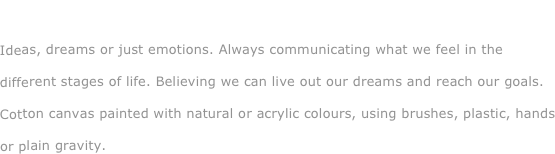 Living and dreaming...

Ideas, dreams or just emotions. Always communicating what we feel in the different stages of life. Believing we can live out our dreams and reach our goals. Cotton canvas painted with natural or acrylic colours, using brushes, plastic, hands or plain gravity.