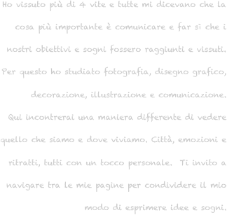 Ho vissuto più di 4 vite e tutte mi dicevano che la cosa più importante è comunicare e far sì che i nostri obiettivi e sogni fossero raggiunti e vissuti. 
Per questo ho studiato fotografia, disegno grafico, decorazione, illustrazione e comunicazione. 
Qui incontrerai una maniera differente di vedere 
quello che siamo e dove viviamo. Città, emozioni e ritratti, tutti con un tocco personale.  Ti invito a navigare tra le mie pagine per condividere il mio modo di esprimere idee e sogni.