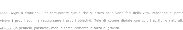Vivendo e sognando...

Idee, sogni o emozioni. Per comunicare quello che si prova nelle varie fasi della vita. Pensando di poter vivere i propri sogni e raggiungere i propri obiettivi. Tele di cotone dipinte con colori acrilici o naturali, utilizzando pennelli, plastiche, mani o semplicemente la forza di gravità.